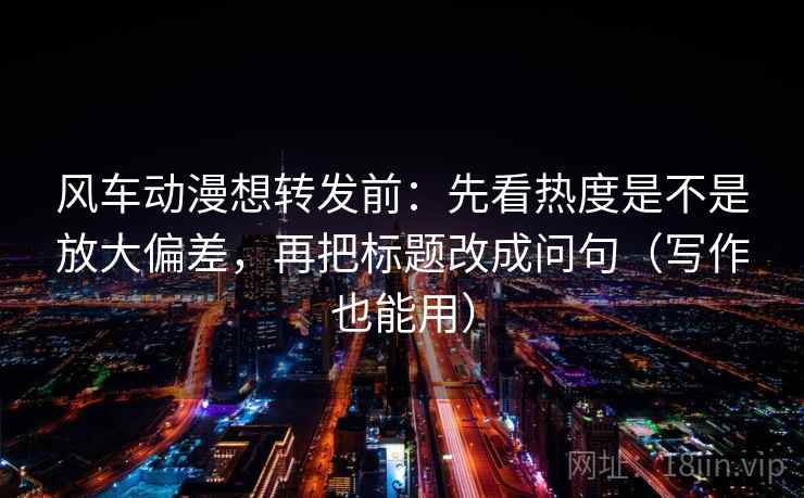 风车动漫想转发前：先看热度是不是放大偏差，再把标题改成问句（写作也能用）