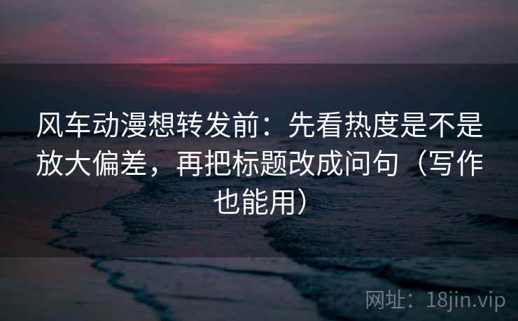风车动漫想转发前：先看热度是不是放大偏差，再把标题改成问句（写作也能用）