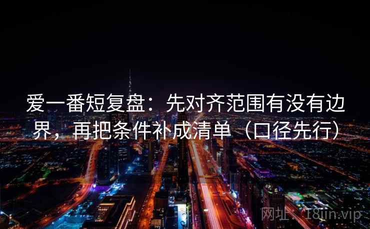 爱一番短复盘：先对齐范围有没有边界，再把条件补成清单（口径先行）