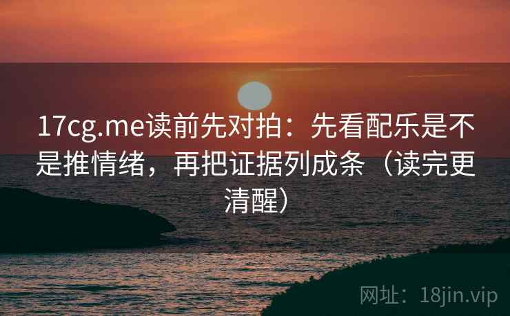17cg.me读前先对拍：先看配乐是不是推情绪，再把证据列成条（读完更清醒）
