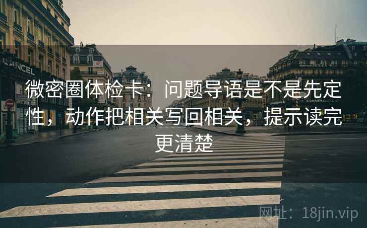 微密圈体检卡：问题导语是不是先定性，动作把相关写回相关，提示读完更清楚