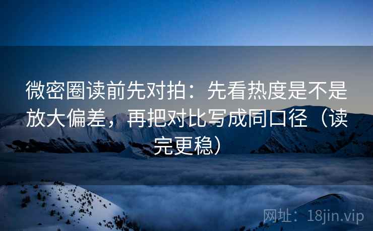 微密圈读前先对拍：先看热度是不是放大偏差，再把对比写成同口径（读完更稳）