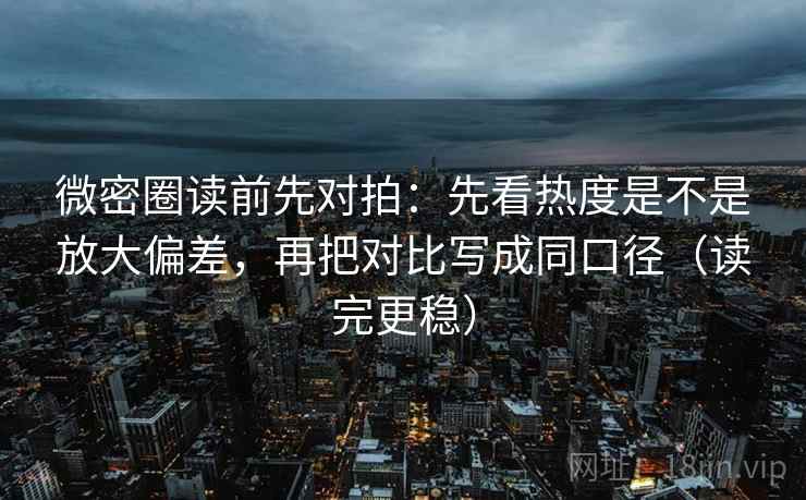 微密圈读前先对拍：先看热度是不是放大偏差，再把对比写成同口径（读完更稳）