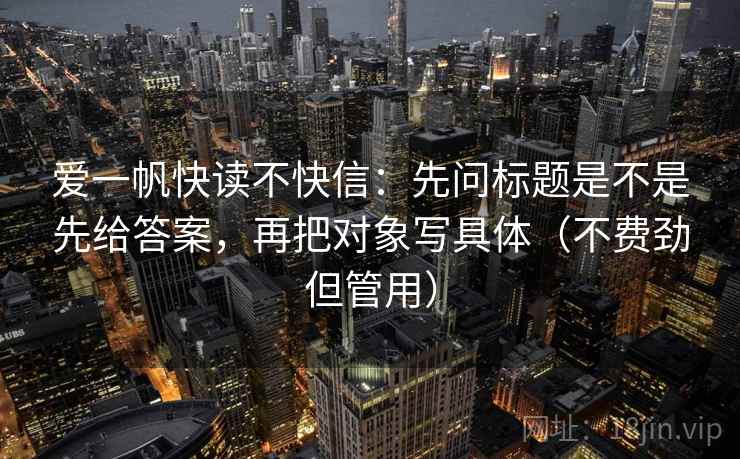 爱一帆快读不快信：先问标题是不是先给答案，再把对象写具体（不费劲但管用）