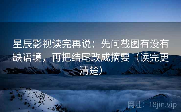 星辰影视读完再说：先问截图有没有缺语境，再把结尾改成摘要（读完更清楚）