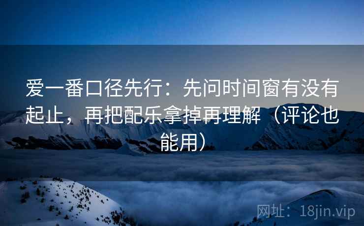 爱一番口径先行：先问时间窗有没有起止，再把配乐拿掉再理解（评论也能用）