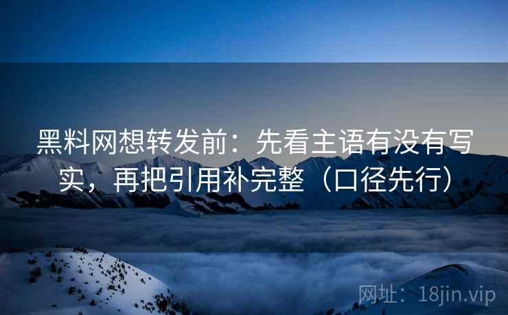 黑料网想转发前：先看主语有没有写实，再把引用补完整（口径先行）