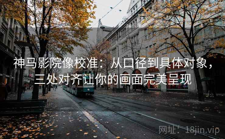 神马影院像校准：从口径到具体对象，三处对齐让你的画面完美呈现