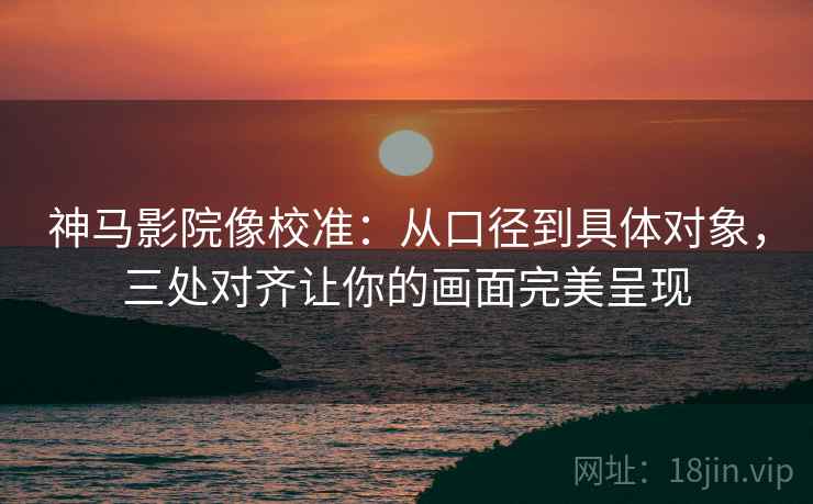 神马影院像校准：从口径到具体对象，三处对齐让你的画面完美呈现
