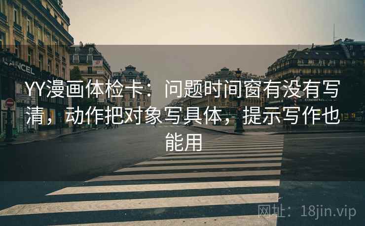 YY漫画体检卡：问题时间窗有没有写清，动作把对象写具体，提示写作也能用