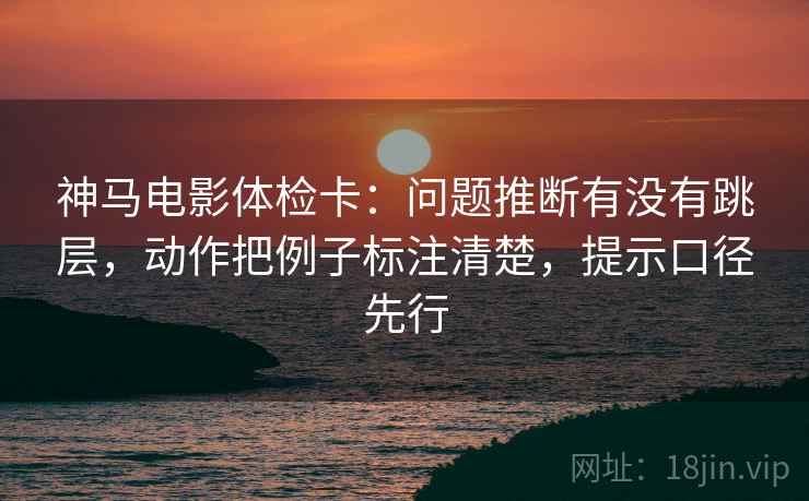 神马电影体检卡：问题推断有没有跳层，动作把例子标注清楚，提示口径先行