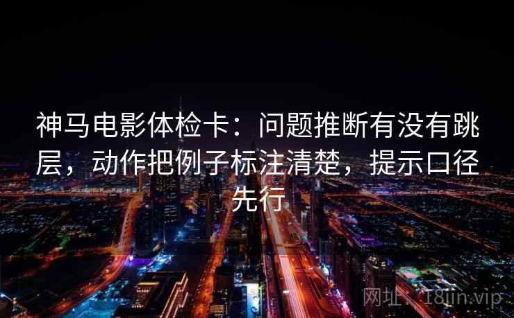 神马电影体检卡：问题推断有没有跳层，动作把例子标注清楚，提示口径先行