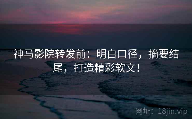 神马影院转发前：明白口径，摘要结尾，打造精彩软文！