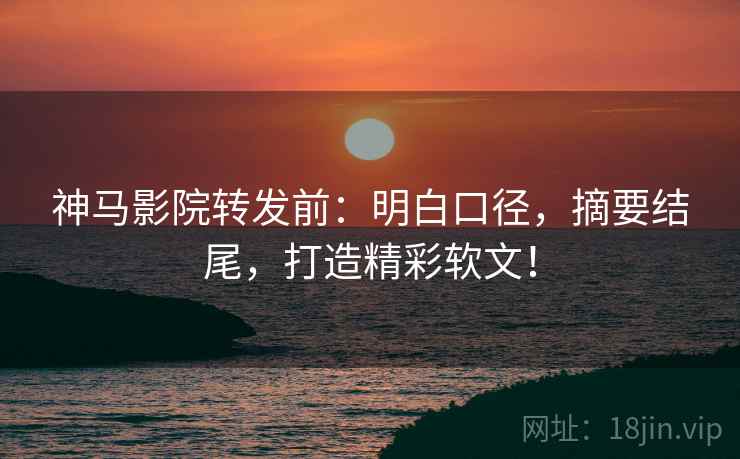神马影院转发前：明白口径，摘要结尾，打造精彩软文！