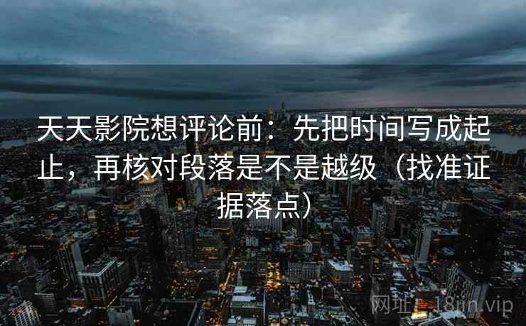 天天影院想评论前：先把时间写成起止，再核对段落是不是越级（找准证据落点）