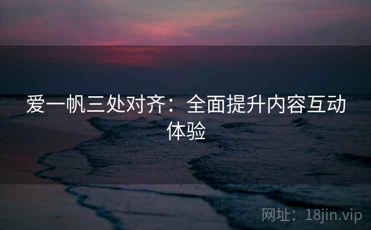 爱一帆三处对齐：全面提升内容互动体验