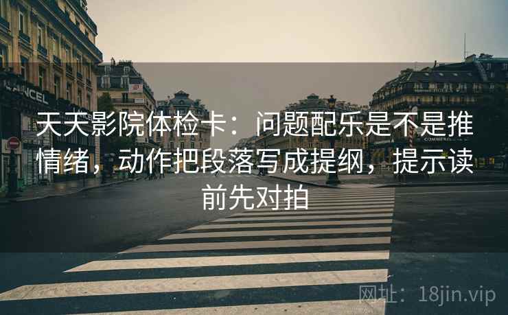天天影院体检卡：问题配乐是不是推情绪，动作把段落写成提纲，提示读前先对拍
