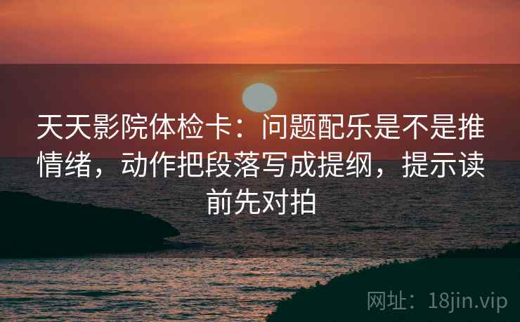 天天影院体检卡：问题配乐是不是推情绪，动作把段落写成提纲，提示读前先对拍