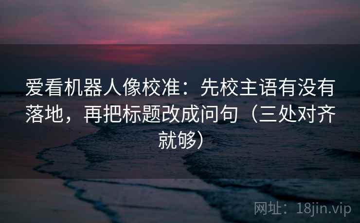 爱看机器人像校准：先校主语有没有落地，再把标题改成问句（三处对齐就够）