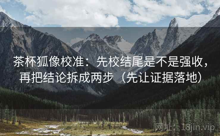 茶杯狐像校准：先校结尾是不是强收，再把结论拆成两步（先让证据落地）