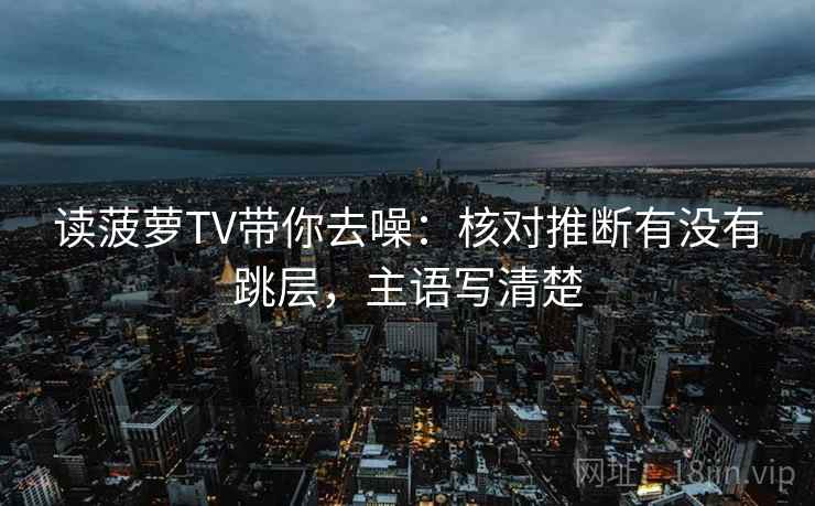 读菠萝TV带你去噪：核对推断有没有跳层，主语写清楚
