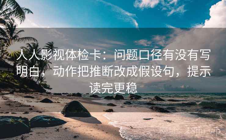 人人影视体检卡：问题口径有没有写明白，动作把推断改成假设句，提示读完更稳