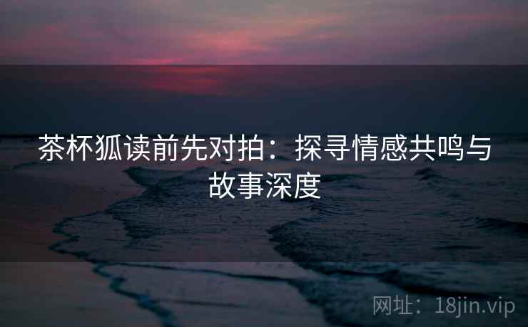 茶杯狐读前先对拍：探寻情感共鸣与故事深度