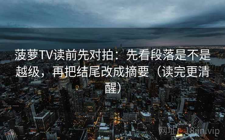 菠萝TV读前先对拍：先看段落是不是越级，再把结尾改成摘要（读完更清醒）