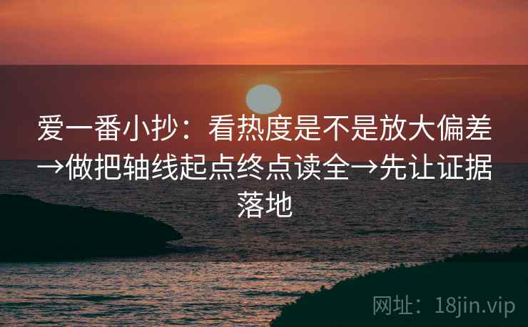 爱一番小抄：看热度是不是放大偏差→做把轴线起点终点读全→先让证据落地