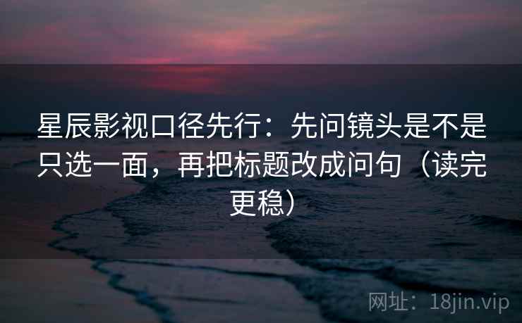 星辰影视口径先行：先问镜头是不是只选一面，再把标题改成问句（读完更稳）