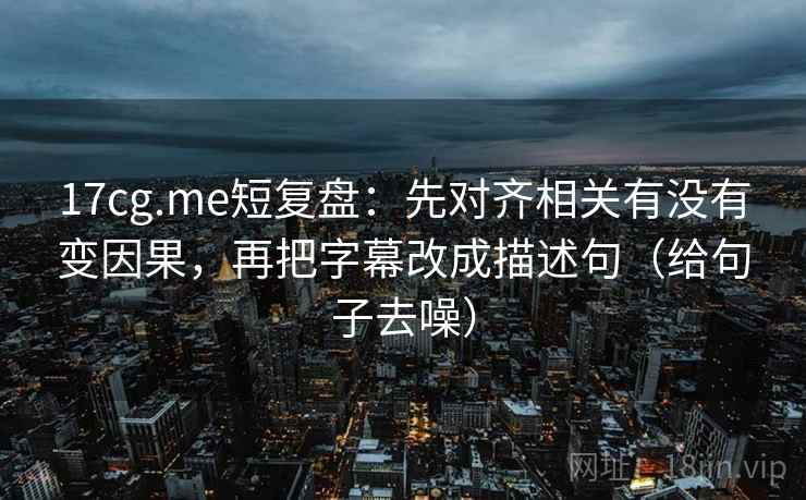 17cg.me短复盘：先对齐相关有没有变因果，再把字幕改成描述句（给句子去噪）