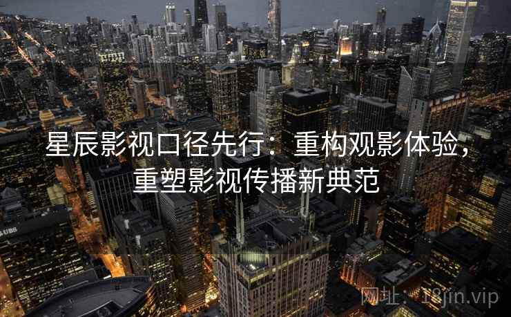 星辰影视口径先行：重构观影体验，重塑影视传播新典范