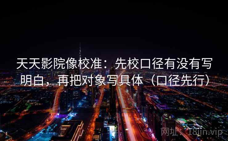 天天影院像校准：先校口径有没有写明白，再把对象写具体（口径先行）