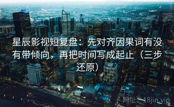 星辰影视短复盘：先对齐因果词有没有带倾向，再把时间写成起止（三步还原）