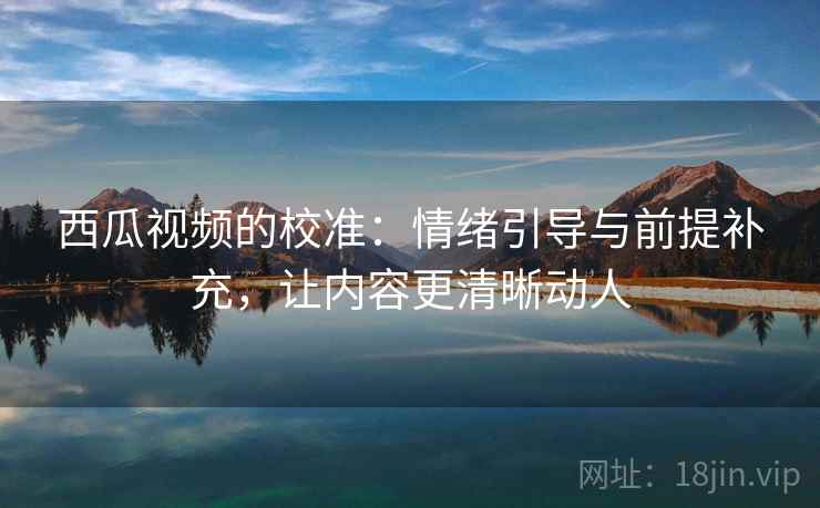 西瓜视频的校准：情绪引导与前提补充，让内容更清晰动人