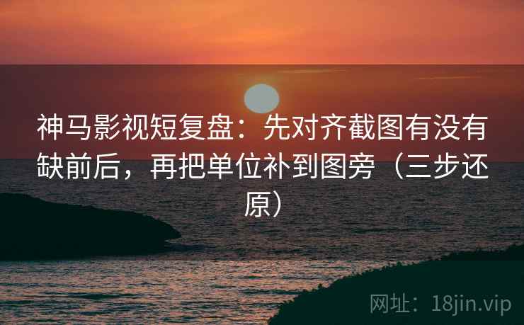神马影视短复盘：先对齐截图有没有缺前后，再把单位补到图旁（三步还原）