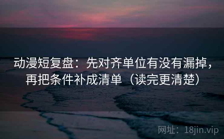 动漫短复盘：先对齐单位有没有漏掉，再把条件补成清单（读完更清楚）