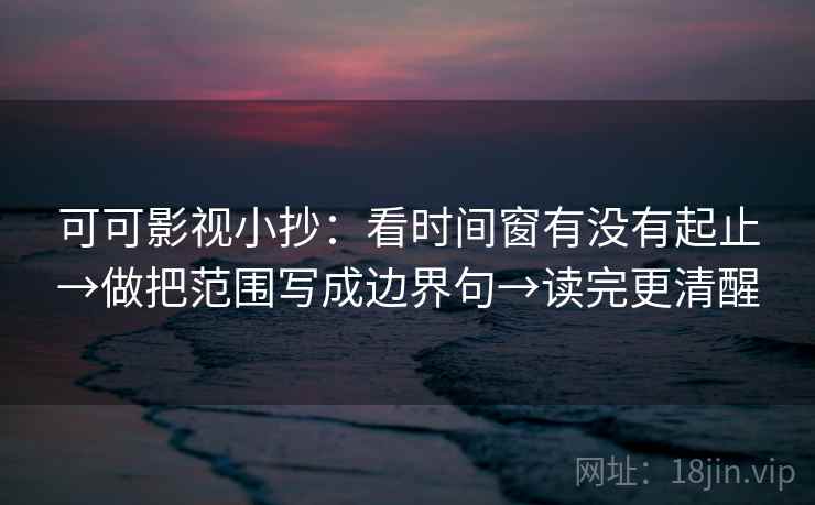 可可影视小抄：看时间窗有没有起止→做把范围写成边界句→读完更清醒