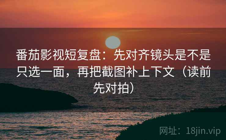 番茄影视短复盘:先对齐镜头是不是只选一面,再把截图补上下文(读前先对拍)