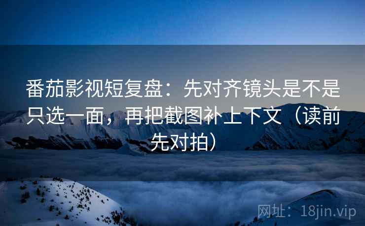 番茄影视短复盘:先对齐镜头是不是只选一面,再把截图补上下文(读前先对拍)
