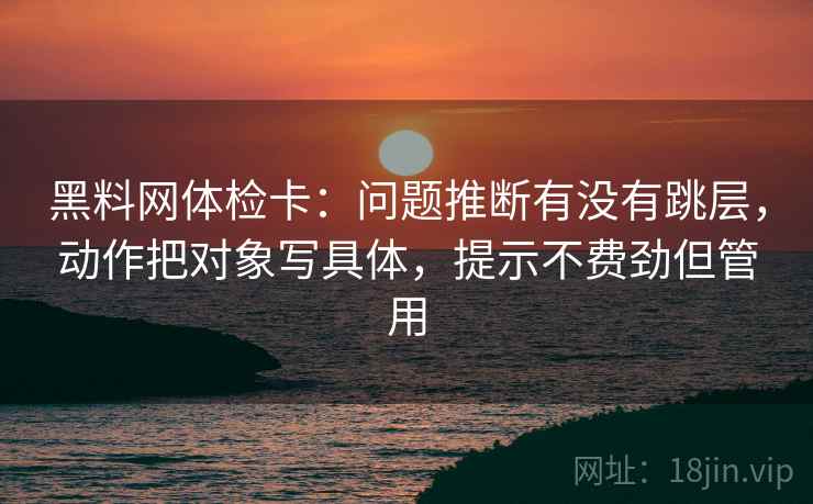 黑料网体检卡:问题推断有没有跳层,动作把对象写具体,提示不费劲但管用