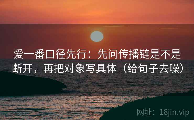 爱一番口径先行:先问传播链是不是断开,再把对象写具体(给句子去噪)
