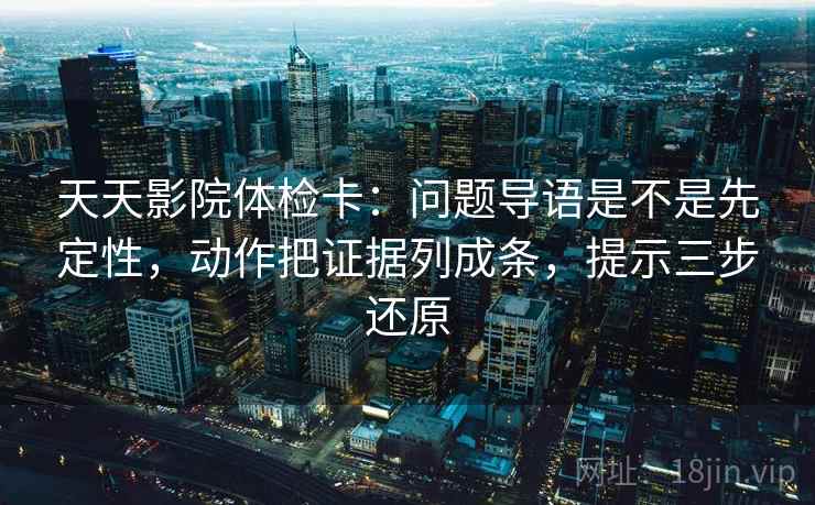 天天影院体检卡：问题导语是不是先定性，动作把证据列成条，提示三步还原
