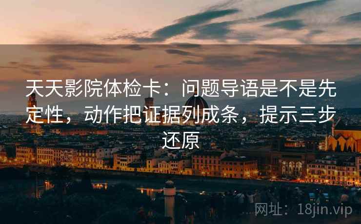 天天影院体检卡：问题导语是不是先定性，动作把证据列成条，提示三步还原