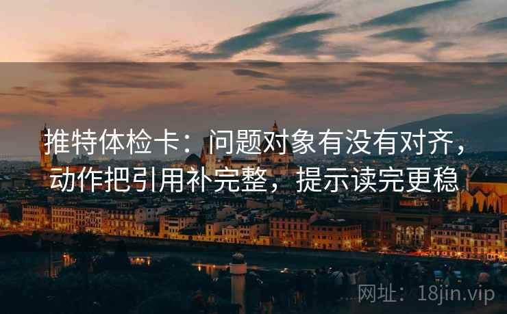 推特体检卡:问题对象有没有对齐,动作把引用补完整,提示读完更稳