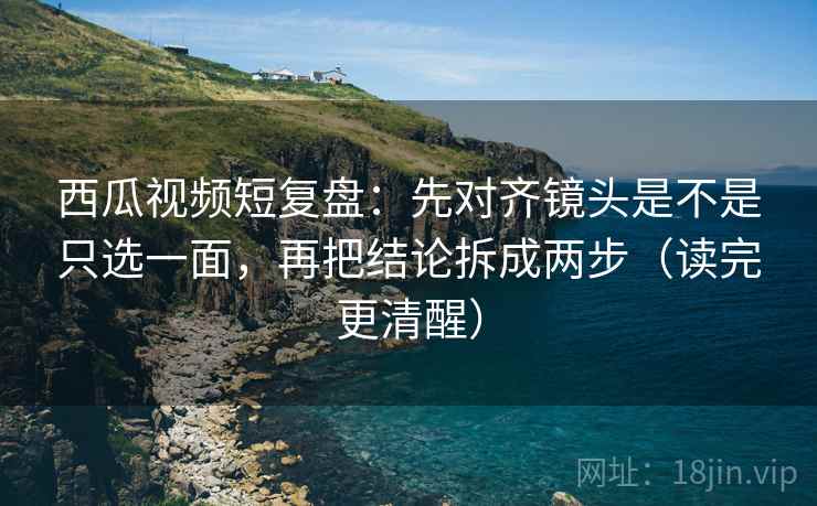 西瓜视频短复盘：先对齐镜头是不是只选一面，再把结论拆成两步（读完更清醒）  第2张