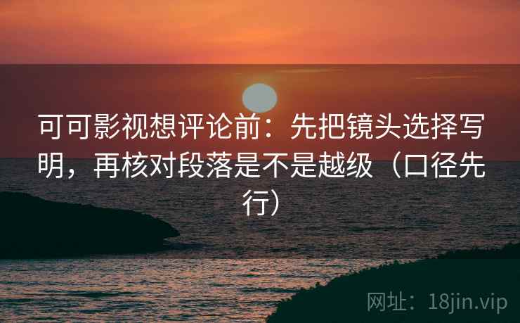 可可影视想评论前：先把镜头选择写明，再核对段落是不是越级（口径先行）