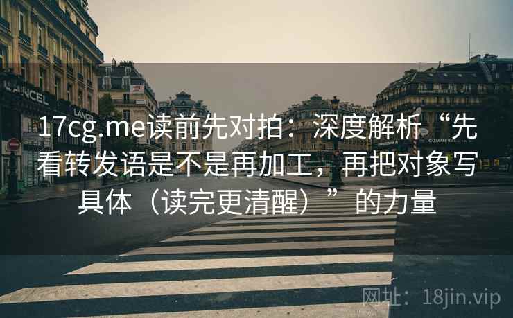 17cg.me读前先对拍：深度解析“先看转发语是不是再加工，再把对象写具体（读完更清醒）”的力量