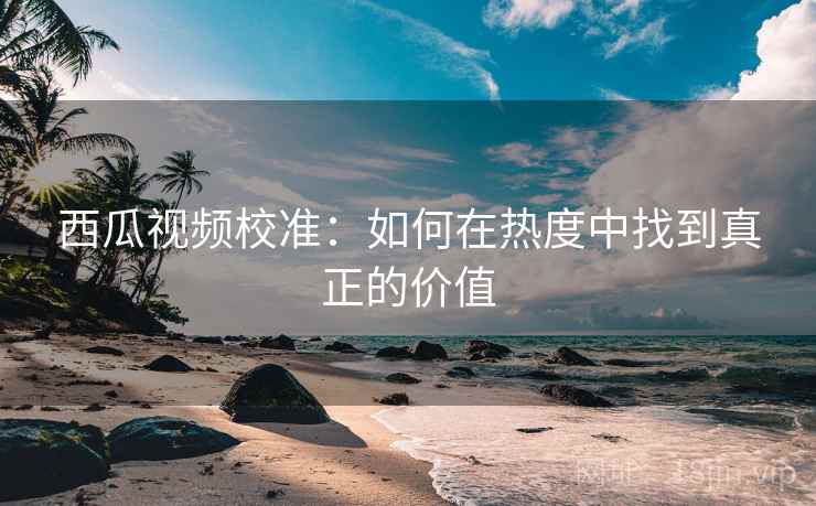 西瓜视频校准：如何在热度中找到真正的价值
