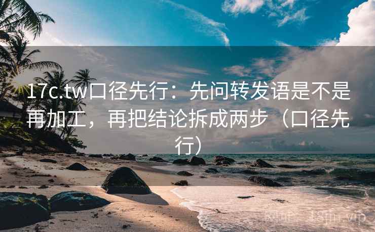17c.tw口径先行：先问转发语是不是再加工，再把结论拆成两步（口径先行）